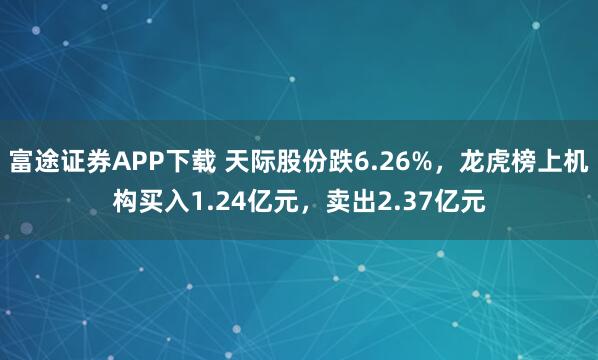 富途证券APP下载 天际股份跌6.26%，龙虎榜上机构买入1.24亿元，卖出2.37亿元