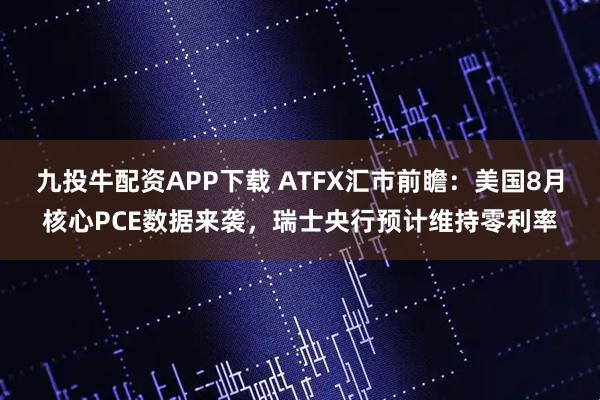 九投牛配资APP下载 ATFX汇市前瞻：美国8月核心PCE数据来袭，瑞士央行预计维持零利率
