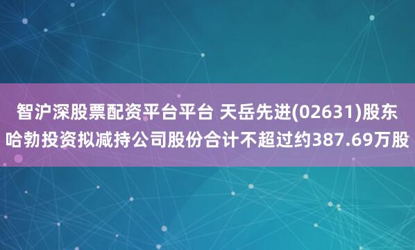 智沪深股票配资平台平台 天岳先进(02631)股东哈勃投资拟减持公司股份合计不超过约387.69万股
