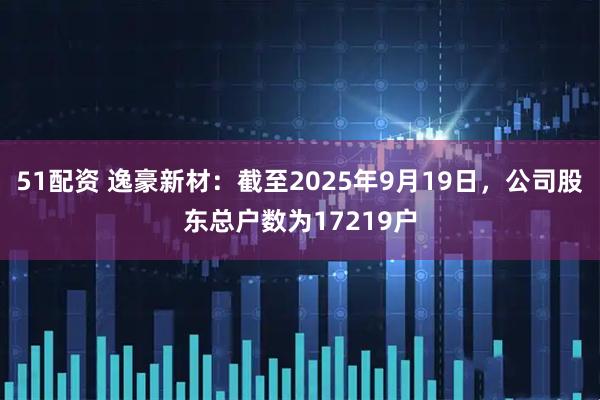 51配资 逸豪新材：截至2025年9月19日，公司股东总户数为17219户