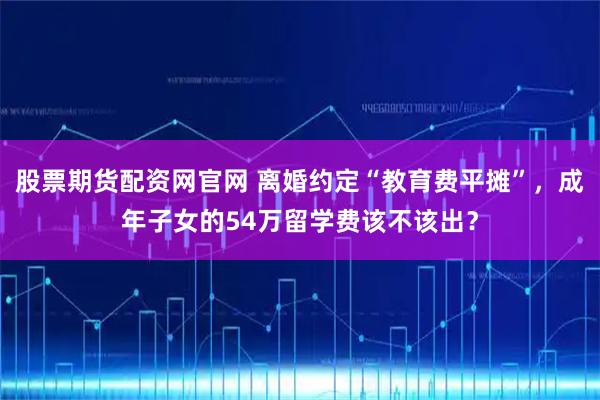 股票期货配资网官网 离婚约定“教育费平摊”，成年子女的54万留学费该不该出？