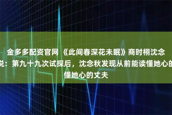 金多多配资官网 《此间春深花未眠》商时栩沈念秋小说：第九十九次试探后，沈念秋发现从前能读懂她心的丈夫