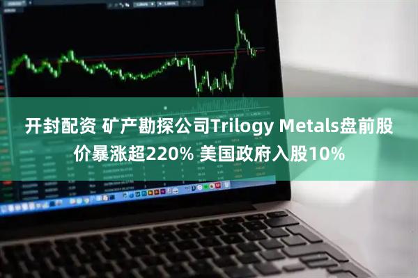开封配资 矿产勘探公司Trilogy Metals盘前股价暴涨超220% 美国政府入股10%