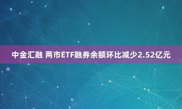 中金汇融 两市ETF融券余额环比减少2.52亿元