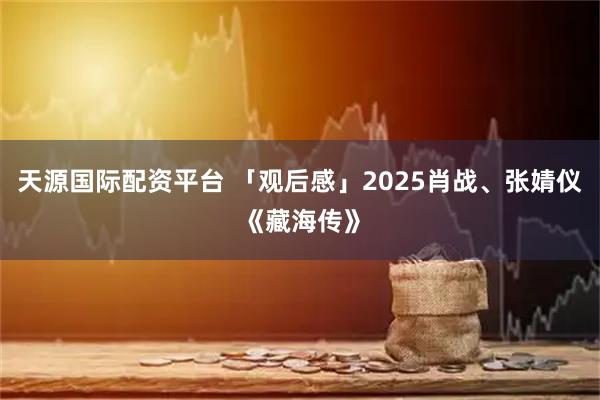 天源国际配资平台 「观后感」2025肖战、张婧仪《藏海传》