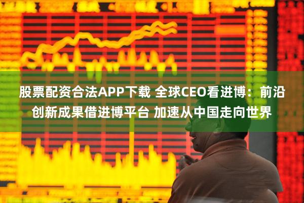 股票配资合法APP下载 全球CEO看进博：前沿创新成果借进博平台 加速从中国走向世界