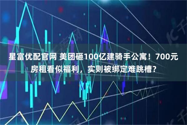 星富优配官网 美团砸100亿建骑手公寓！700元房租看似福利，实则被绑定难跳槽？