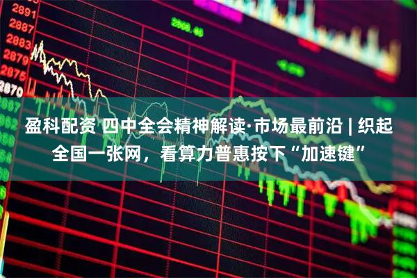 盈科配资 四中全会精神解读·市场最前沿 | 织起全国一张网，看算力普惠按下“加速键”