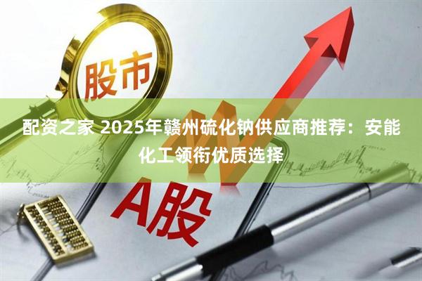 配资之家 2025年赣州硫化钠供应商推荐:安能化工领衔优质选择