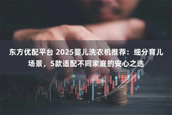 东方优配平台 2025婴儿洗衣机推荐：细分育儿场景，5款适配不同家庭的安心之选