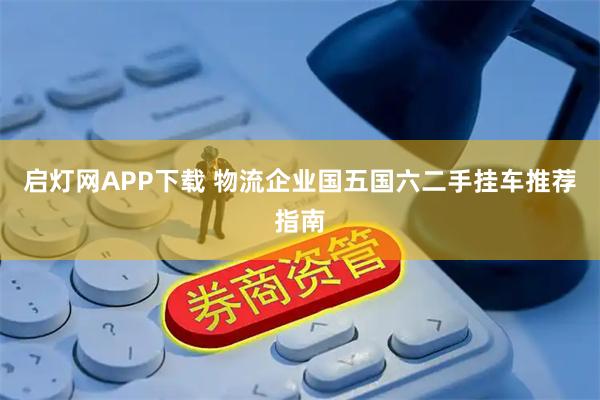 启灯网APP下载 物流企业国五国六二手挂车推荐指南