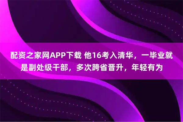 配资之家网APP下载 他16考入清华，一毕业就是副处级干部，多次跨省晋升，年轻有为
