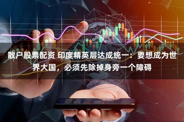 散户股票配资 印度精英层达成统一：要想成为世界大国，必须先除掉身旁一个障碍