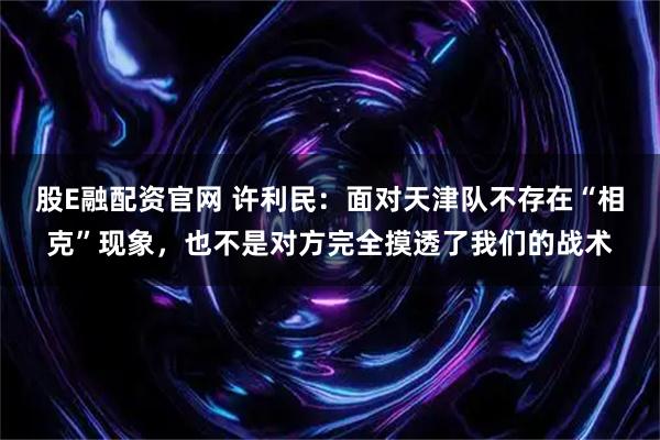 股E融配资官网 许利民：面对天津队不存在“相克”现象，也不是对方完全摸透了我们的战术