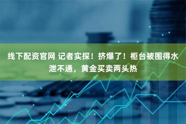 线下配资官网 记者实探！挤爆了！柜台被围得水泄不通，黄金买卖两头热