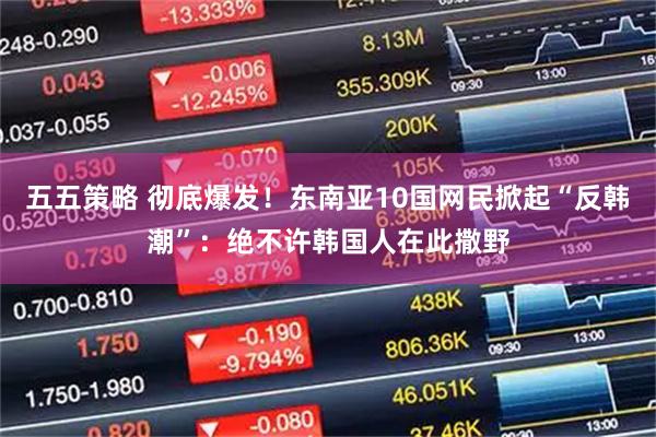 五五策略 彻底爆发！东南亚10国网民掀起“反韩潮”：绝不许韩国人在此撒野
