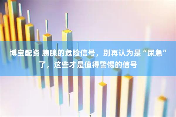 博宝配资 胰腺的危险信号，别再认为是“尿急”了，这些才是值得警惕的信号