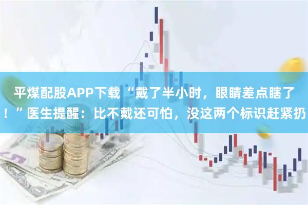 平煤配股APP下载 “戴了半小时,眼睛差点瞎了!”医生提醒:比不戴还可怕,没这两个标识赶紧扔