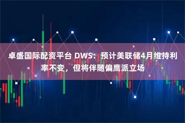 卓盛国际配资平台 DWS：预计美联储4月维持利率不变，但将伴随偏鹰派立场