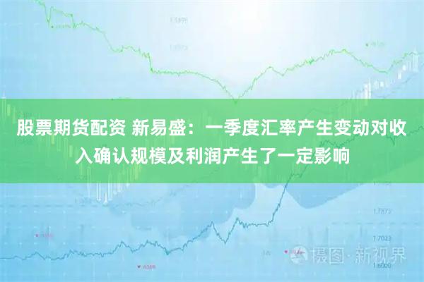 股票期货配资 新易盛：一季度汇率产生变动对收入确认规模及利润产生了一定影响