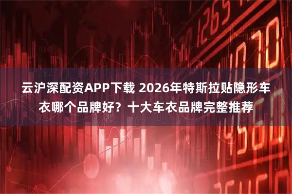 云沪深配资APP下载 2026年特斯拉贴隐形车衣哪个品牌好？十大车衣品牌完整推荐