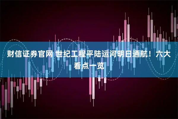 财信证券官网 世纪工程平陆运河明日通航！六大看点一览