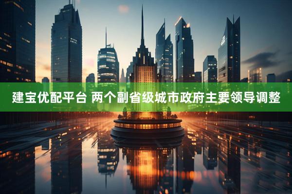 建宝优配平台 两个副省级城市政府主要领导调整