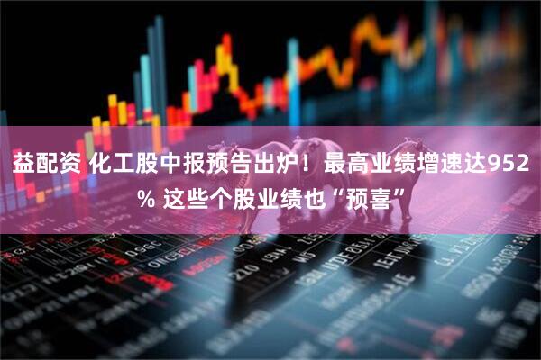 益配资 化工股中报预告出炉！最高业绩增速达952% 这些个股业绩也“预喜”